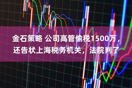 金石策略 公司高管偷税1500万，还告状上海税务机关，法院判了