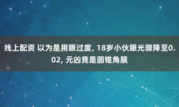 线上配资 以为是用眼过度, 18岁小伙眼光骤降至0.02, 元凶竟是圆锥角膜