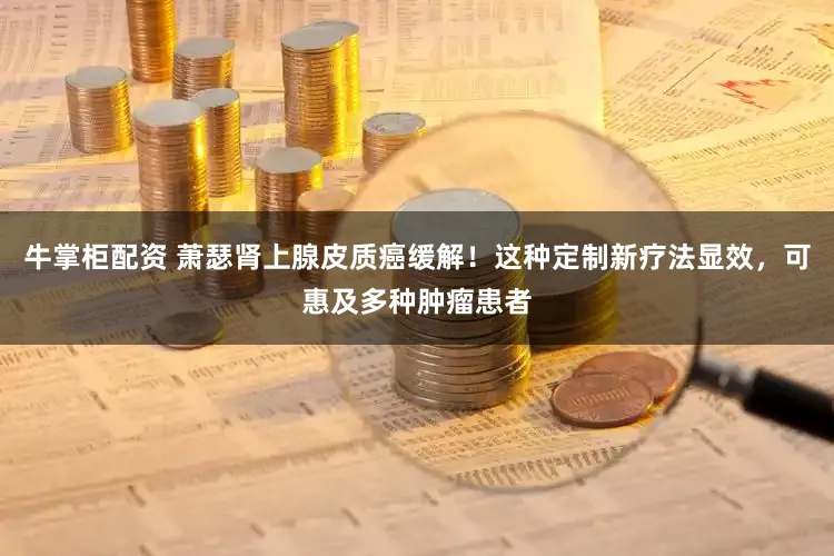 牛掌柜配资 萧瑟肾上腺皮质癌缓解!这种定制新疗法显效,可惠及多种肿瘤患者