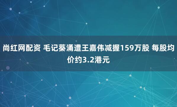 尚红网配资 毛记葵涌遭王嘉伟减握159万股 每股均价约3.2港元
