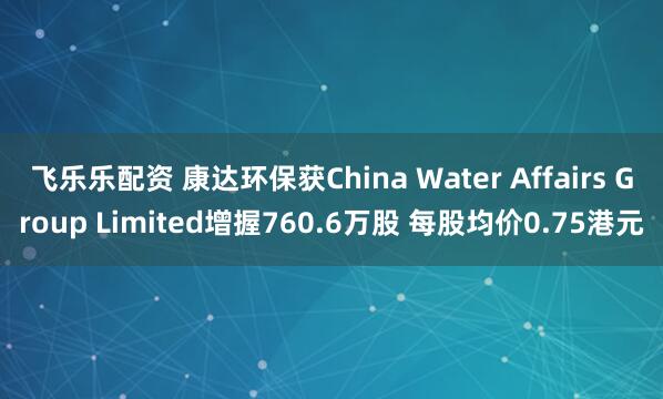 飞乐乐配资 康达环保获China Water Affairs Group Limited增握760.6万股 每股均价0.75港元