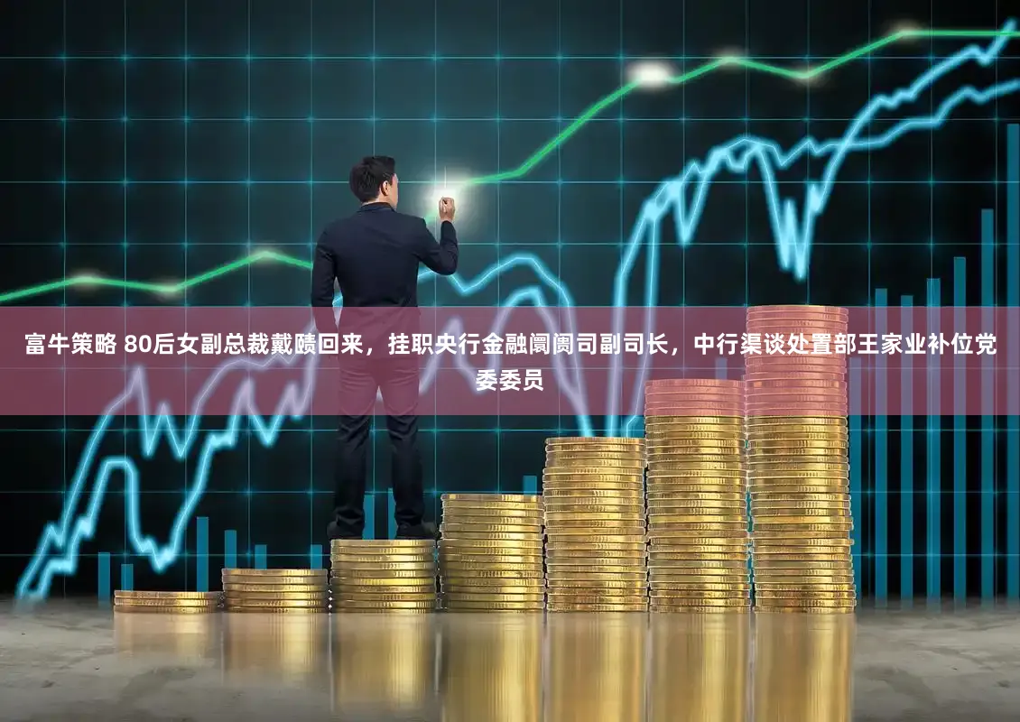 富牛策略 80后女副总裁戴赜回来，挂职央行金融阛阓司副司长，中行渠谈处置部王家业补位党委委员