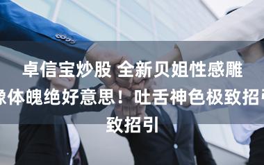 卓信宝炒股 全新贝姐性感雕像体魄绝好意思！吐舌神色极致招引