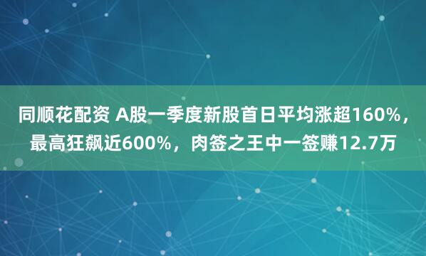 同顺花配资 A股一季度新股首日平均涨超160%，最高狂飙近600%，肉签之王中一签赚12.7万