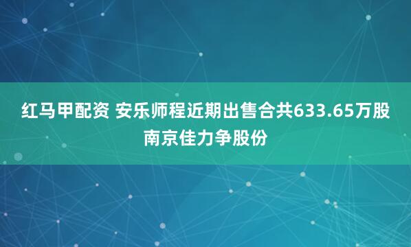红马甲配资 安乐师程近期出售合共633.65万股南京佳力争股份