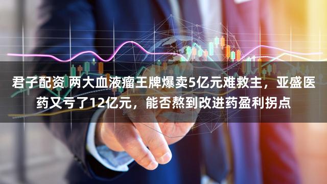 君子配资 两大血液瘤王牌爆卖5亿元难救主，亚盛医药又亏了12亿元，能否熬到改进药盈利拐点
