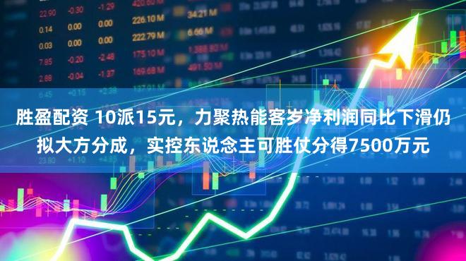 胜盈配资 10派15元,力聚热能客岁净利润同比下滑仍拟大方分成,实控东说念主可胜仗分得7500万元