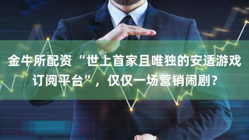 金牛所配资 “世上首家且唯独的安适游戏订阅平台”，仅仅一场营销闹剧？