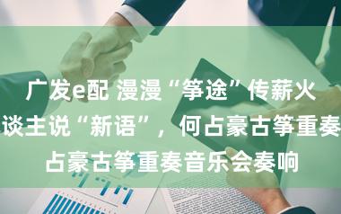 广发e配 漫漫“筝途”传薪火,四代筝东谈主说“新语”,何占豪古筝重奏音乐会奏响