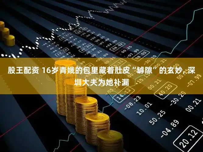 股王配资 16岁青娥的包里藏着肚皮“罅隙”的玄妙, 深圳大夫为她补漏