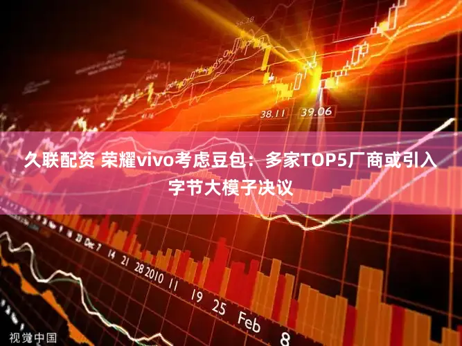 久联配资 荣耀vivo考虑豆包：多家TOP5厂商或引入字节大模子决议