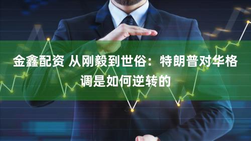 金鑫配资 从刚毅到世俗：特朗普对华格调是如何逆转的