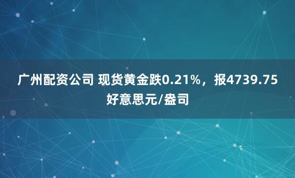 广州配资公司 现货黄金跌0.21%，报4739.75好意思元/盎司