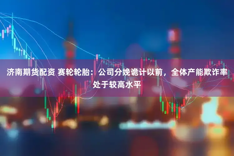 济南期货配资 赛轮轮胎:公司分娩诡计以前,全体产能欺诈率处于较高水平