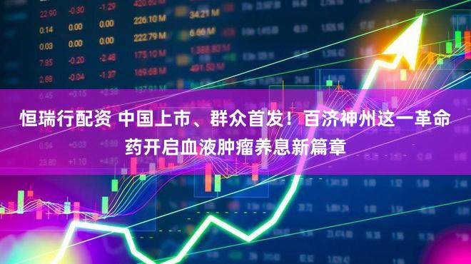 恒瑞行配资 中国上市、群众首发！百济神州这一革命药开启血液肿瘤养息新篇章