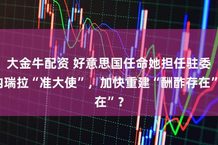 大金牛配资 好意思国任命她担任驻委内瑞拉“准大使”,加快重建“酬酢存在”?