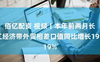 佰亿配资 视频丨本年前两月长江经济带外贸相差口值同比增长19%
