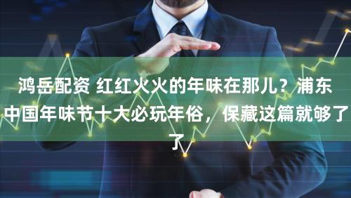 鸿岳配资 红红火火的年味在那儿?浦东中国年味节十大必玩年俗,保藏这篇就够了