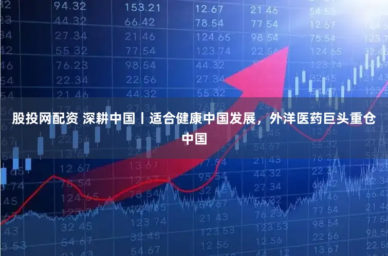 股投网配资 深耕中国丨适合健康中国发展，外洋医药巨头重仓中国