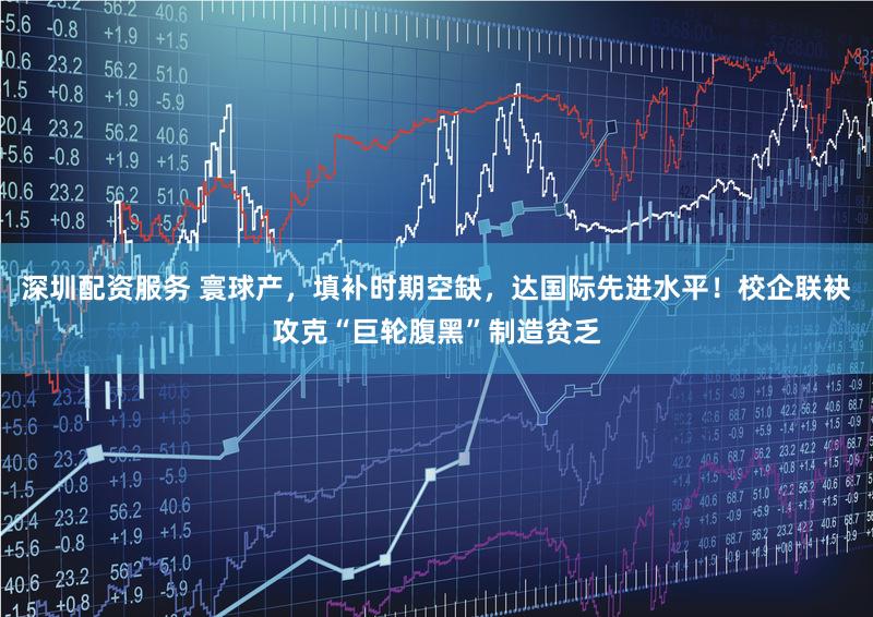 深圳配资服务 寰球产，填补时期空缺，达国际先进水平！校企联袂攻克“巨轮腹黑”制造贫乏