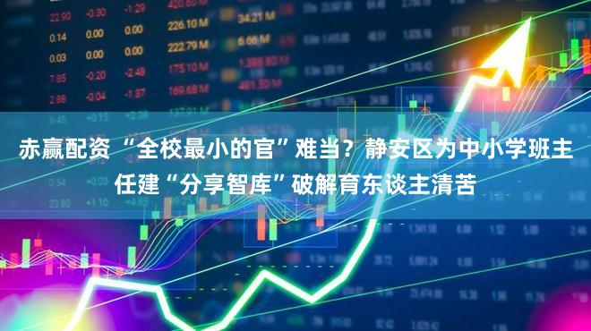 赤赢配资 “全校最小的官”难当?静安区为中小学班主任建“分享智库”破解育东谈主清苦