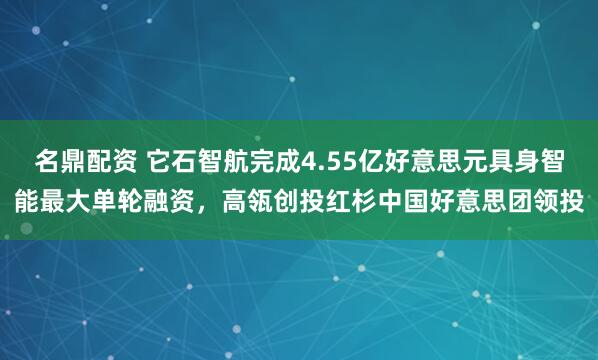 名鼎配资 它石智航完成4.55亿好意思元具身智能最大单轮融资,高瓴创投红杉中国好意思团领投