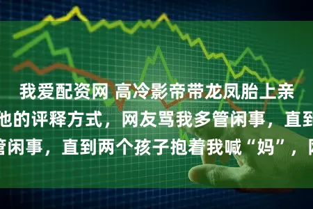 我爱配资网 高冷影帝带龙凤胎上亲子综艺,我品评他的评释方式,网友骂我多管闲事,直到两个孩子抱着我喊“妈”,网友懵了
