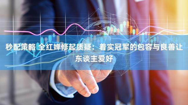 秒配策略 全红婵修起质疑：着实冠军的包容与良善让东谈主爱好