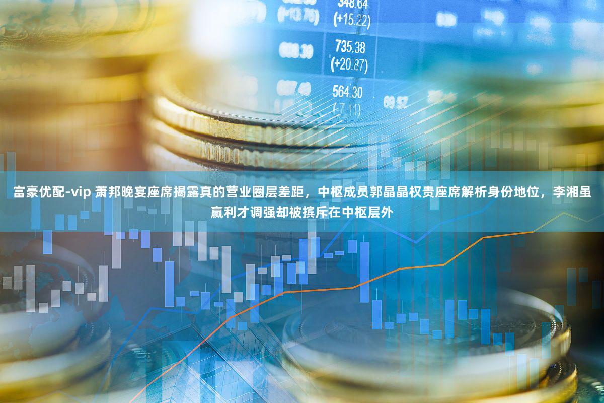 富豪优配-vip 萧邦晚宴座席揭露真的营业圈层差距，中枢成员郭晶晶权贵座席解析身份地位，李湘虽赢利才调强却被摈斥在中枢层外