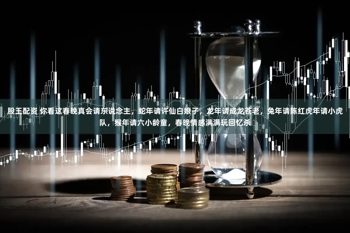 股王配资 你看这春晚真会请东说念主，蛇年请许仙白娘子，龙年请成龙苍老，兔年请陈红虎年请小虎队，猴年请六小龄童，春晚情感满满玩回忆杀