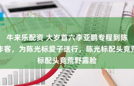 牛来乐配资 大岁首六李亚鹏专程到陈光标家作客，为陈光标爱子送行，陈光标配头竟荒野露脸