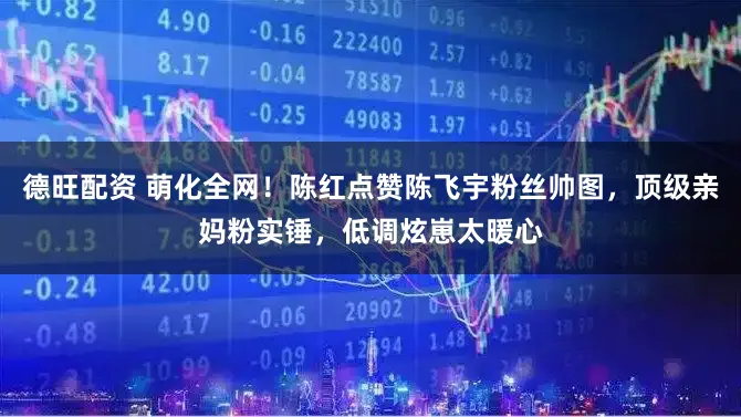 德旺配资 萌化全网！陈红点赞陈飞宇粉丝帅图，顶级亲妈粉实锤，低调炫崽太暖心