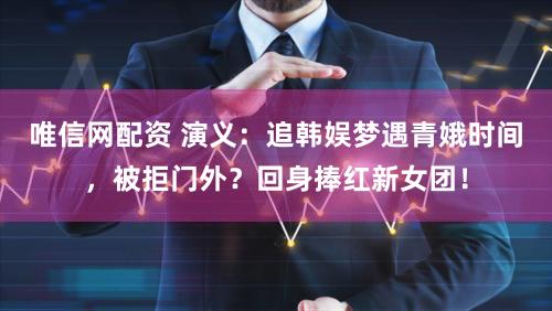 唯信网配资 演义：追韩娱梦遇青娥时间，被拒门外？回身捧红新女团！