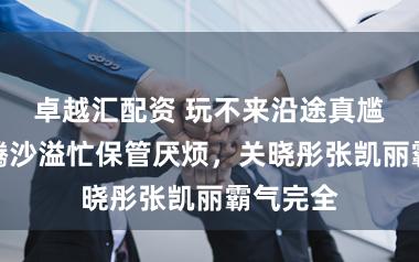卓越汇配资 玩不来沿途真尴尬：沈腾沙溢忙保管厌烦，关晓彤张凯丽霸气完全