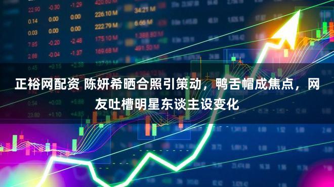 正裕网配资 陈妍希晒合照引策动，鸭舌帽成焦点，网友吐槽明星东谈主设变化