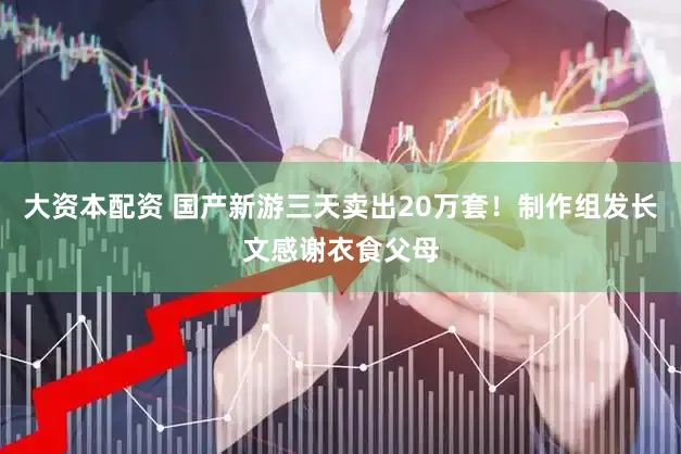 大资本配资 国产新游三天卖出20万套！制作组发长文感谢衣食父母