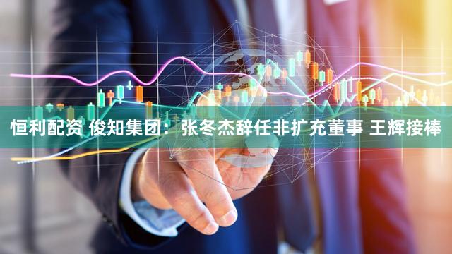 恒利配资 俊知集团:张冬杰辞任非扩充董事 王辉接棒