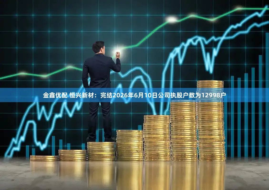 金鑫优配 恒兴新材：完结2026年6月10日公司执股户数为12998户