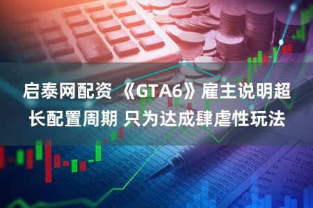 启泰网配资 《GTA6》雇主说明超长配置周期 只为达成肆虐性玩法